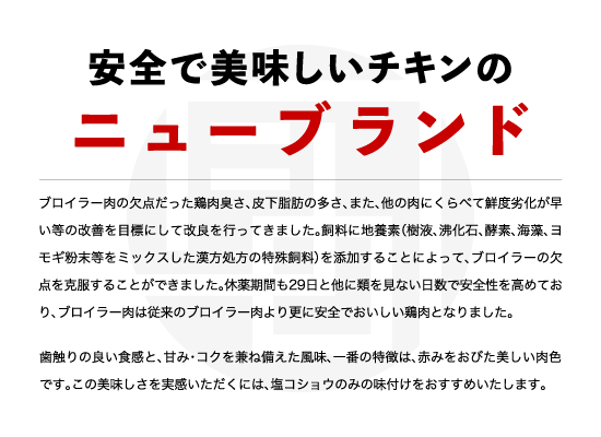 ブロイラー肉の欠点だった鶏肉臭さ、皮下脂肪の多さ、また、他の肉にくらべて鮮度劣化が早い等の改善を目標にして改良を行ってきました。飼料に地養素（樹液、沸化石、酵素、海藻、ヨモギ粉末等をミックスした漢方処方の特殊飼料）を添加することによって、ブロイラーの欠点を克服することができました。休薬期間も29日と他に類を見ない日数で安全性を高めており、ブロイラー肉は従来のブロイラー肉より更に安全でおいしい鶏肉となりました。